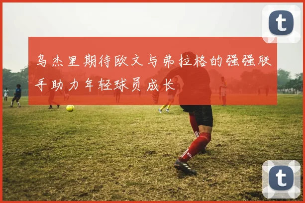 乌杰里期待欧文与弗拉格的强强联手助力年轻球员成长