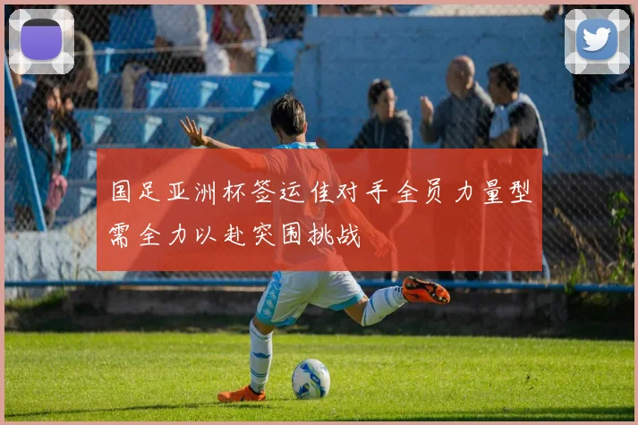 国足亚洲杯签运佳对手全员力量型需全力以赴突围挑战