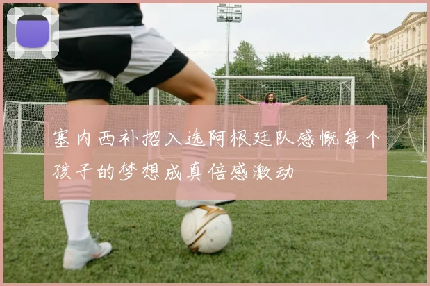 塞内西补招入选阿根廷队感慨每个孩子的梦想成真倍感激动