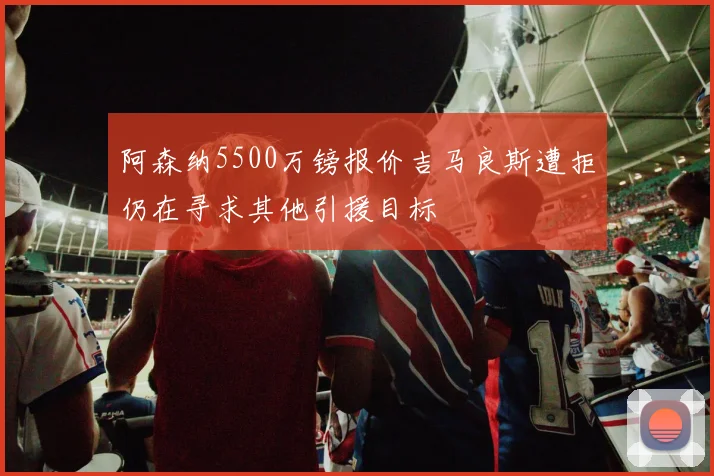 阿森纳5500万镑报价吉马良斯遭拒仍在寻求其他引援目标