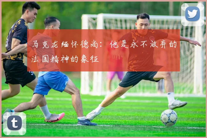 马克龙缅怀德尚：他是永不放弃的法国精神的象征