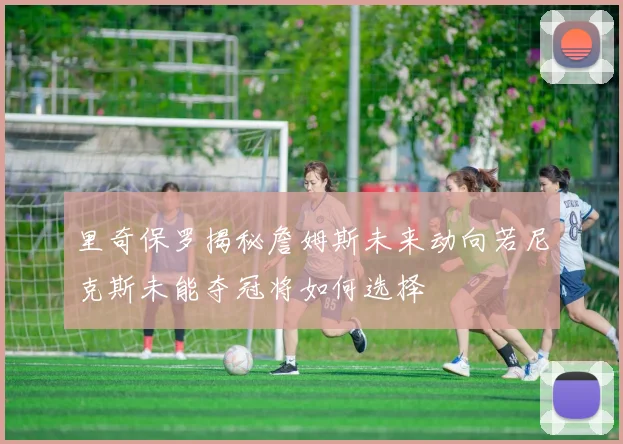 里奇保罗揭秘詹姆斯未来动向若尼克斯未能夺冠将如何选择