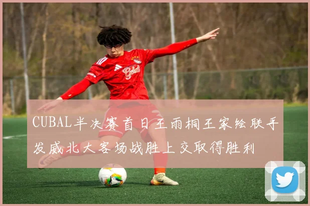 CUBAL半决赛首日王雨桐王家绘联手发威北大客场战胜上交取得胜利