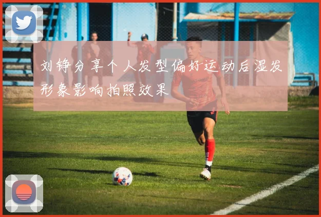 刘铮分享个人发型偏好运动后湿发形象影响拍照效果