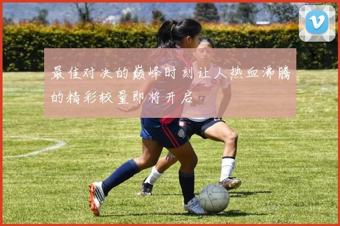 最佳对决的巅峰时刻让人热血沸腾的精彩较量即将开启